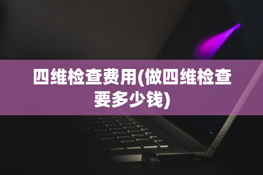 四维检查费用(做四维检查要多少钱)