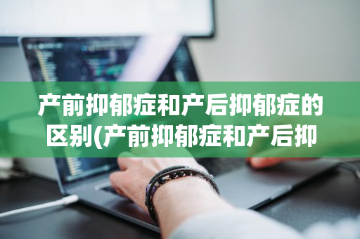 产前抑郁症和产后抑郁症的区别(产前抑郁症和产后抑郁症哪个严重)