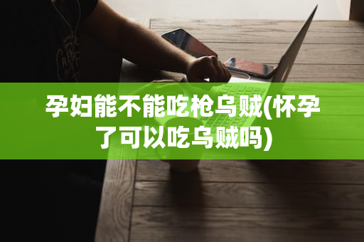 孕妇能不能吃枪乌贼(怀孕了可以吃乌贼吗)