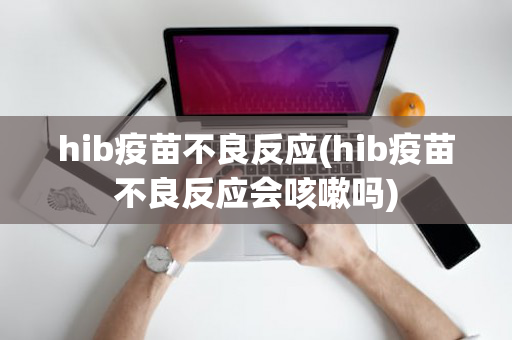 hib疫苗不良反应(hib疫苗不良反应会咳嗽吗)