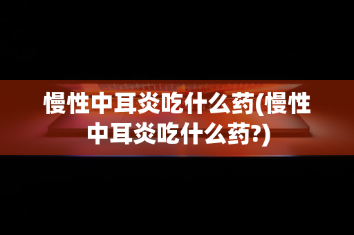 慢性中耳炎吃什么药(慢性中耳炎吃什么药?)