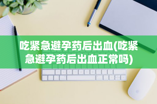 吃紧急避孕药后出血(吃紧急避孕药后出血正常吗)