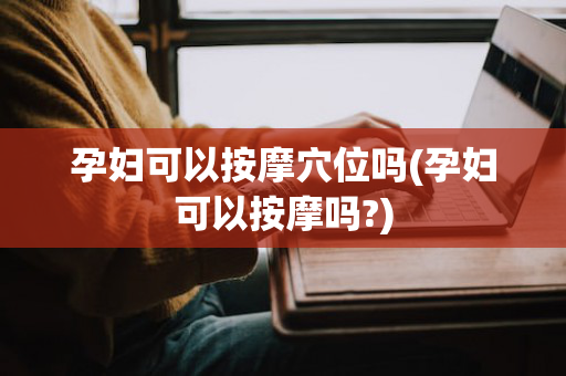 孕妇可以按摩穴位吗(孕妇可以按摩吗?)