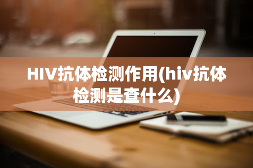 HIV抗体检测作用(hiv抗体检测是查什么)