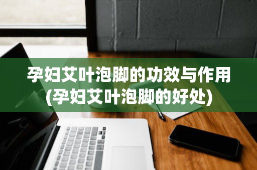 孕妇艾叶泡脚的功效与作用(孕妇艾叶泡脚的好处)