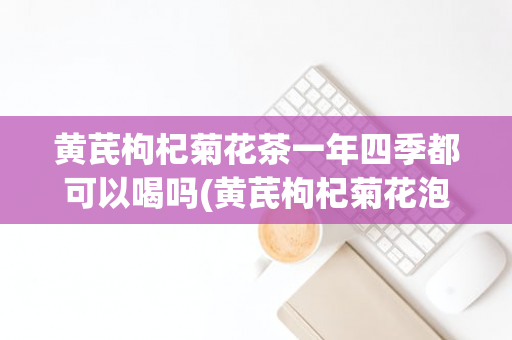 黄芪枸杞菊花茶一年四季都可以喝吗(黄芪枸杞菊花泡水可以长期喝吗)