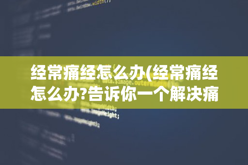 经常痛经怎么办(经常痛经怎么办?告诉你一个解决痛经的方法!)