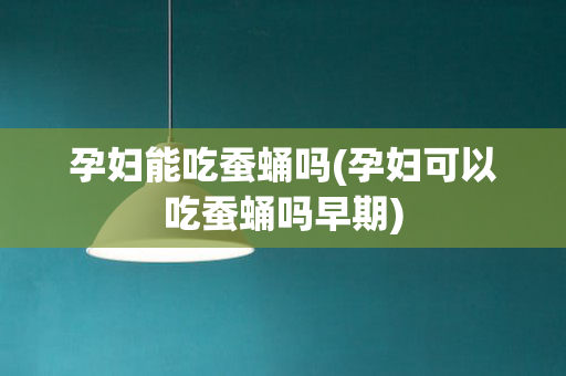 孕妇能吃蚕蛹吗(孕妇可以吃蚕蛹吗早期)