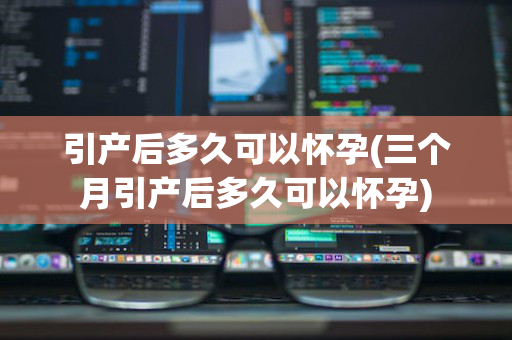 引产后多久可以怀孕(三个月引产后多久可以怀孕)