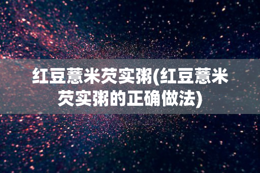 红豆薏米芡实粥(红豆薏米芡实粥的正确做法)