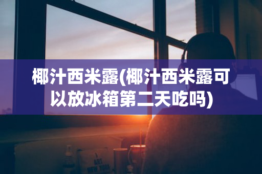 椰汁西米露(椰汁西米露可以放冰箱第二天吃吗)