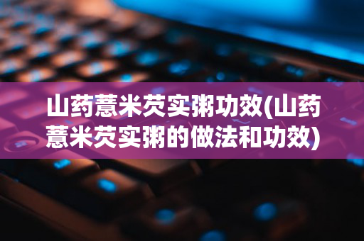 山药薏米芡实粥功效(山药薏米芡实粥的做法和功效)