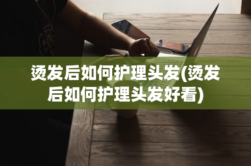 烫发后如何护理头发(烫发后如何护理头发好看)