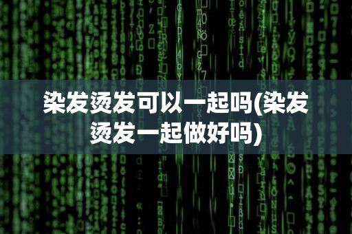 染发烫发可以一起吗(染发烫发一起做好吗)