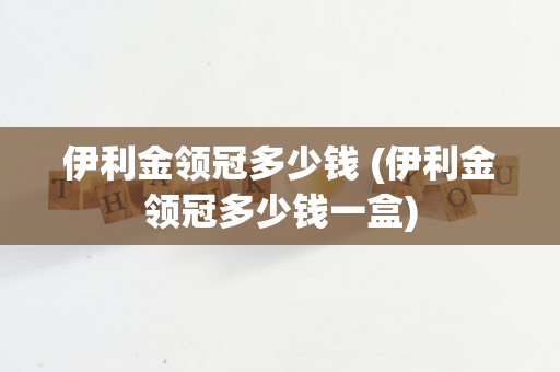 伊利金领冠多少钱 (伊利金领冠多少钱一盒)