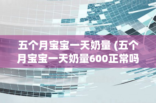 五个月宝宝一天奶量 (五个月宝宝一天奶量600正常吗)