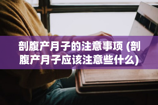 剖腹产月子的注意事项 (剖腹产月子应该注意些什么)