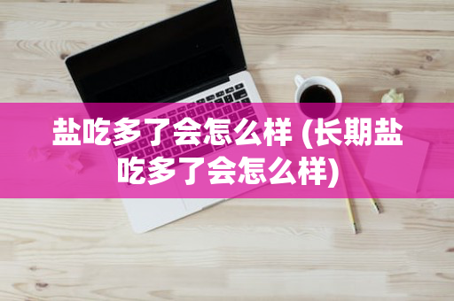 盐吃多了会怎么样 (长期盐吃多了会怎么样)