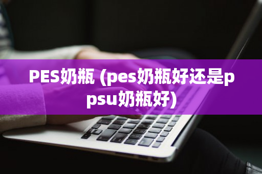 PES奶瓶 (pes奶瓶好还是ppsu奶瓶好)