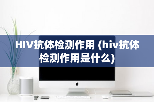 HIV抗体检测作用 (hiv抗体检测作用是什么)