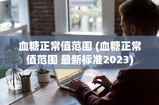 血糖正常值范围 (血糖正常值范围 最新标准2023)