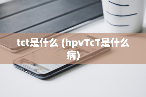 tct是什么 (hpvTcT是什么病)