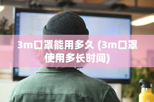 3m口罩能用多久 (3m口罩使用多长时间)