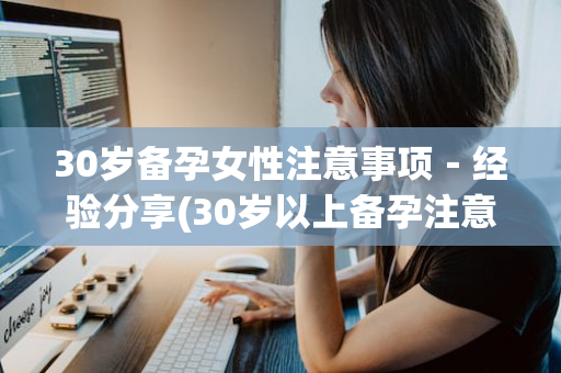 30岁备孕女性注意事项－经验分享(30岁以上备孕注意些什么)