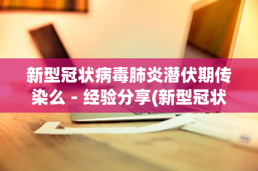 新型冠状病毒肺炎潜伏期传染么－经验分享(新型冠状潜伏期会传染吗)