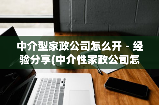 中介型家政公司怎么开－经验分享(中介性家政公司怎么开)