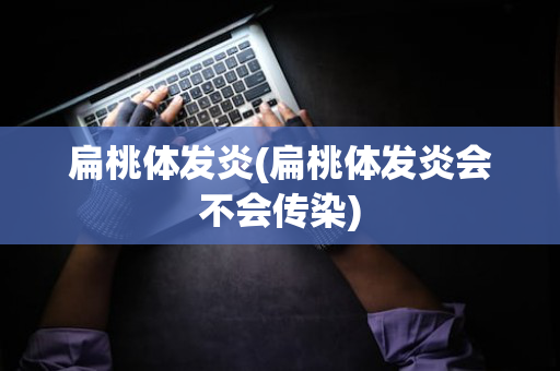 扁桃体发炎(扁桃体发炎会不会传染)