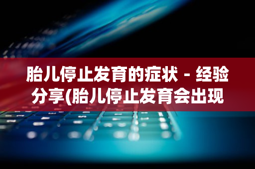 胎儿停止发育的症状－经验分享(胎儿停止发育会出现什么症状)