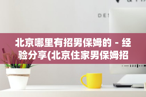 北京哪里有招男保姆的－经验分享(北京住家男保姆招聘信息月薪2到3万)