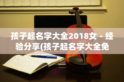 孩子起名字大全2018女－经验分享(孩子起名字大全免费2021年女)