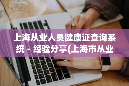 上海从业人员健康证查询系统－经验分享(上海市从业人员健康证查询入口)