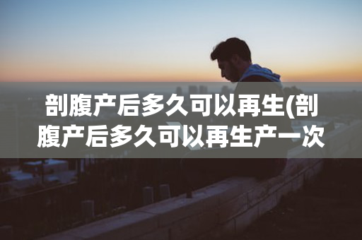 剖腹产后多久可以再生(剖腹产后多久可以再生产一次)