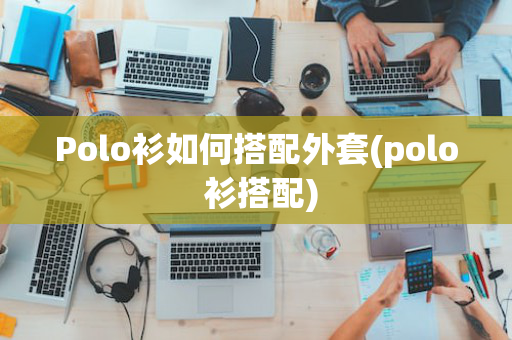 Polo衫如何搭配外套(polo 衫搭配)