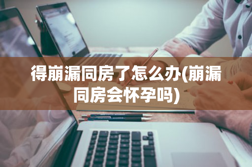 得崩漏同房了怎么办(崩漏同房会怀孕吗)