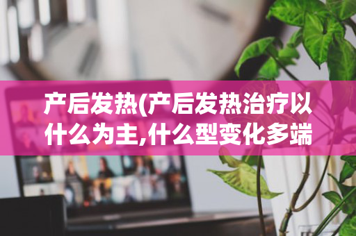 产后发热(产后发热治疗以什么为主,什么型变化多端)