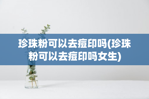 珍珠粉可以去痘印吗(珍珠粉可以去痘印吗女生)