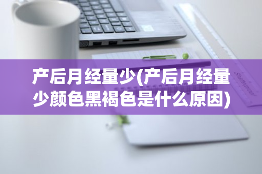 产后月经量少(产后月经量少颜色黑褐色是什么原因)