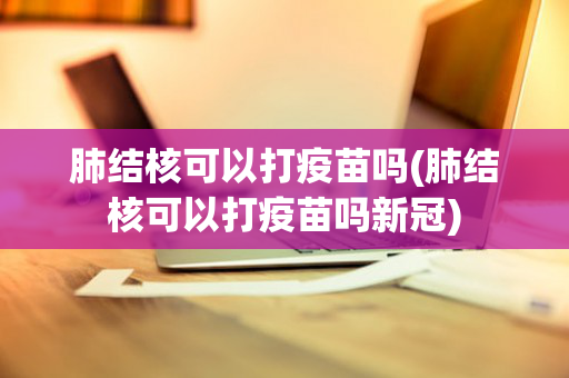 肺结核可以打疫苗吗(肺结核可以打疫苗吗新冠)