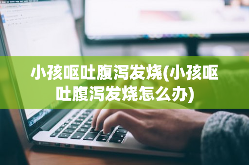 小孩呕吐腹泻发烧(小孩呕吐腹泻发烧怎么办)